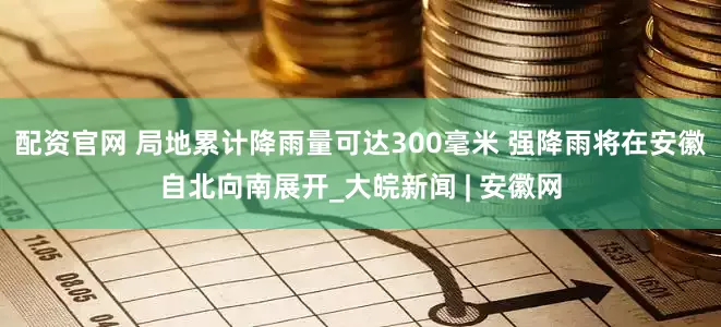 配资官网 局地累计降雨量可达300毫米 强降雨将在安徽自北向南展开_大皖新闻 | 安徽网