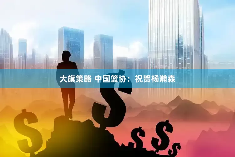 大旗策略 中国篮协：祝贺杨瀚森