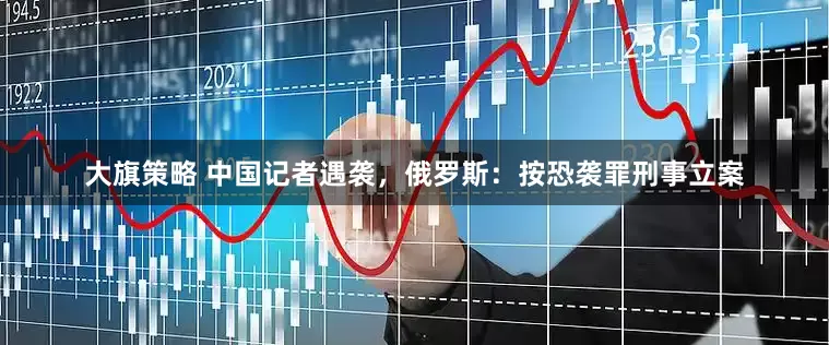 大旗策略 中国记者遇袭，俄罗斯：按恐袭罪刑事立案
