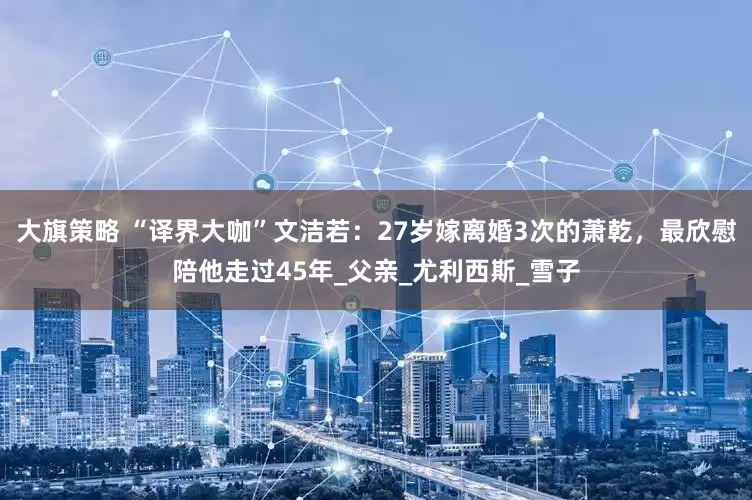 大旗策略 “译界大咖”文洁若：27岁嫁离婚3次的萧乾，最欣慰陪他走过45年_父亲_尤利西斯_雪子