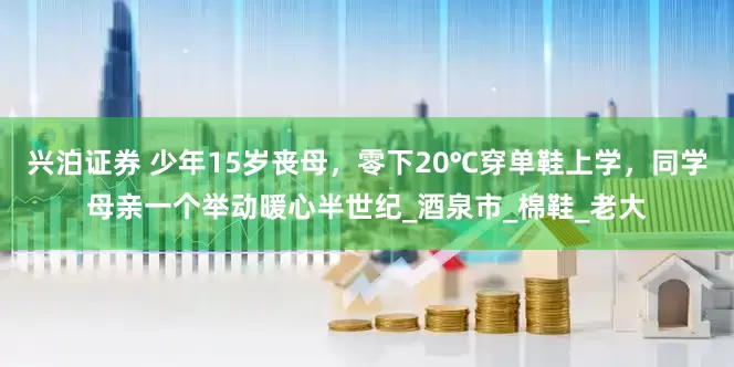 兴泊证券 少年15岁丧母，零下20℃穿单鞋上学，同学母亲一个举动暖心半世纪_酒泉市_棉鞋_老大