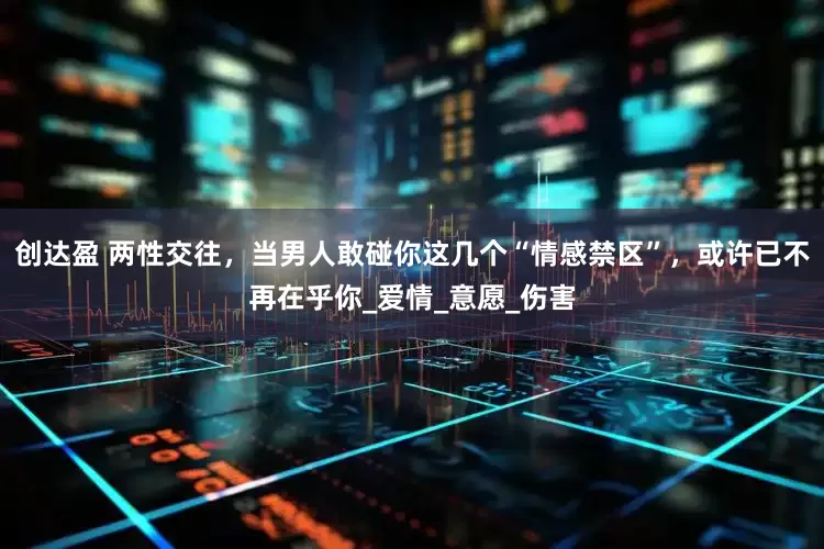 创达盈 两性交往，当男人敢碰你这几个“情感禁区”，或许已不再在乎你_爱情_意愿_伤害