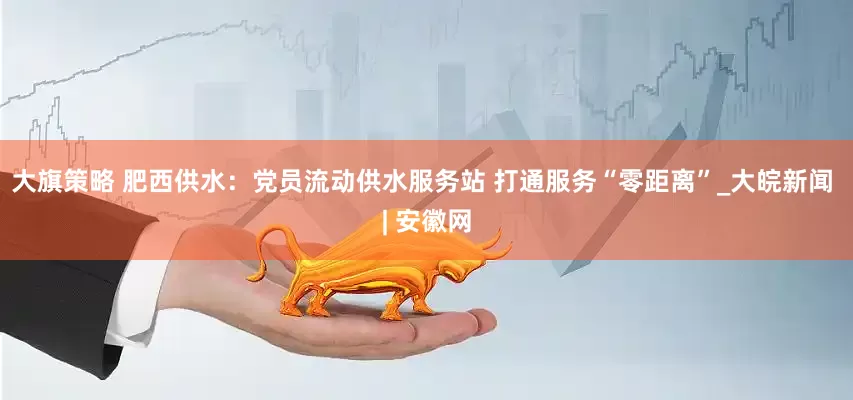大旗策略 肥西供水：党员流动供水服务站 打通服务“零距离”_大皖新闻 | 安徽网