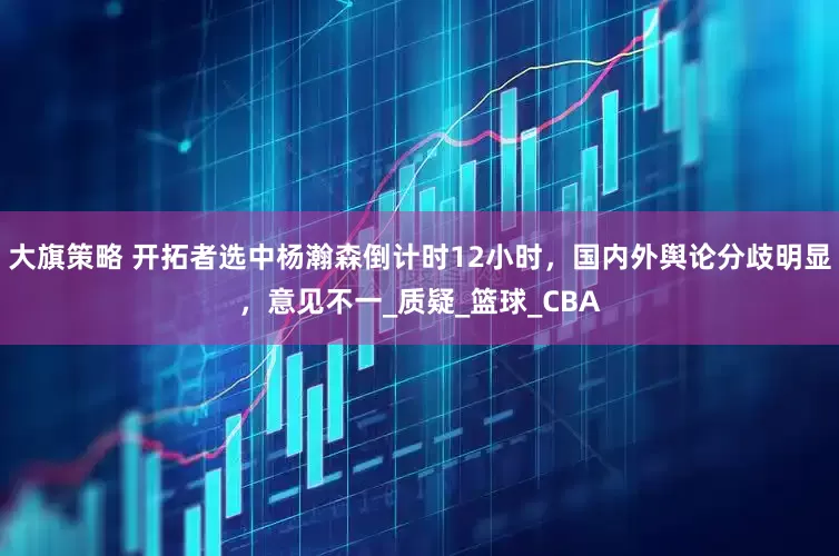 大旗策略 开拓者选中杨瀚森倒计时12小时，国内外舆论分歧明显，意见不一_质疑_篮球_CBA