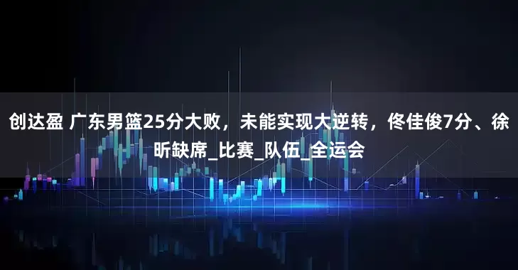 创达盈 广东男篮25分大败，未能实现大逆转，佟佳俊7分、徐昕缺席_比赛_队伍_全运会