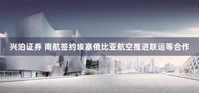 兴泊证券 南航签约埃塞俄比亚航空推进联运等合作