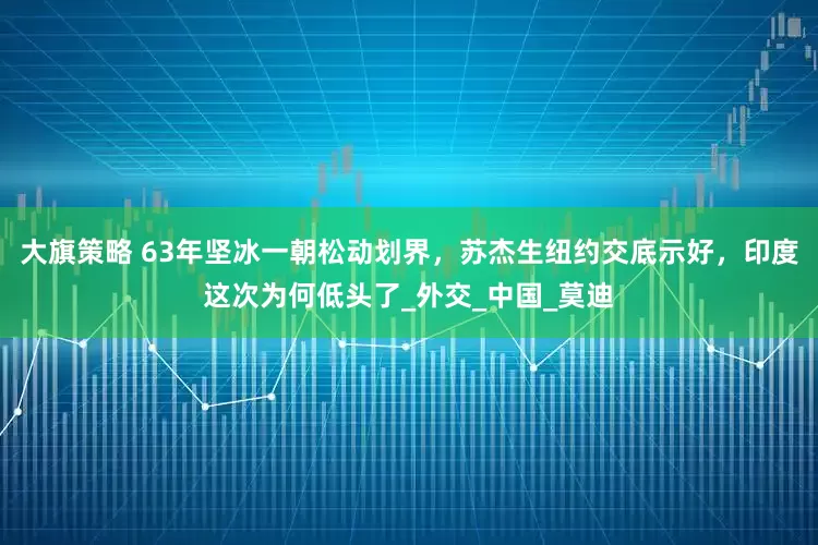 大旗策略 63年坚冰一朝松动划界，苏杰生纽约交底示好，印度这次为何低头了_外交_中国_莫迪