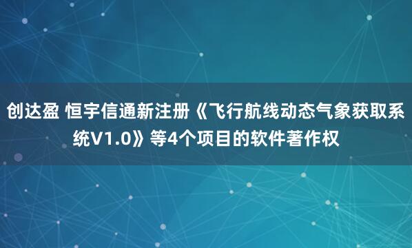 创达盈 恒宇信通新注册《飞行航线动态气象获取系统V1.0》等4个项目的软件著作权