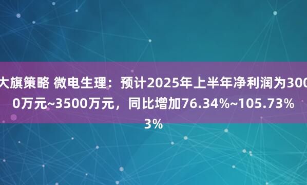 大旗策略 微电生理：预计2025年上半年净利润为3000万元~3500万元，同比增加76.34%~105.73%