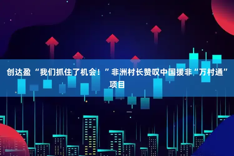 创达盈 “我们抓住了机会！”非洲村长赞叹中国援非“万村通”项目
