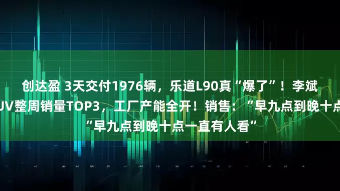 创达盈 3天交付1976辆，乐道L90真“爆了”！李斌：闯入大型SUV整周销量TOP3，工厂产能全开！销售：“早九点到晚十点一直有人看”