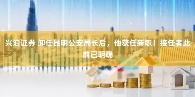 兴泊证券 卸任昆明公安局长后，他获任新职！接任者此前已明确