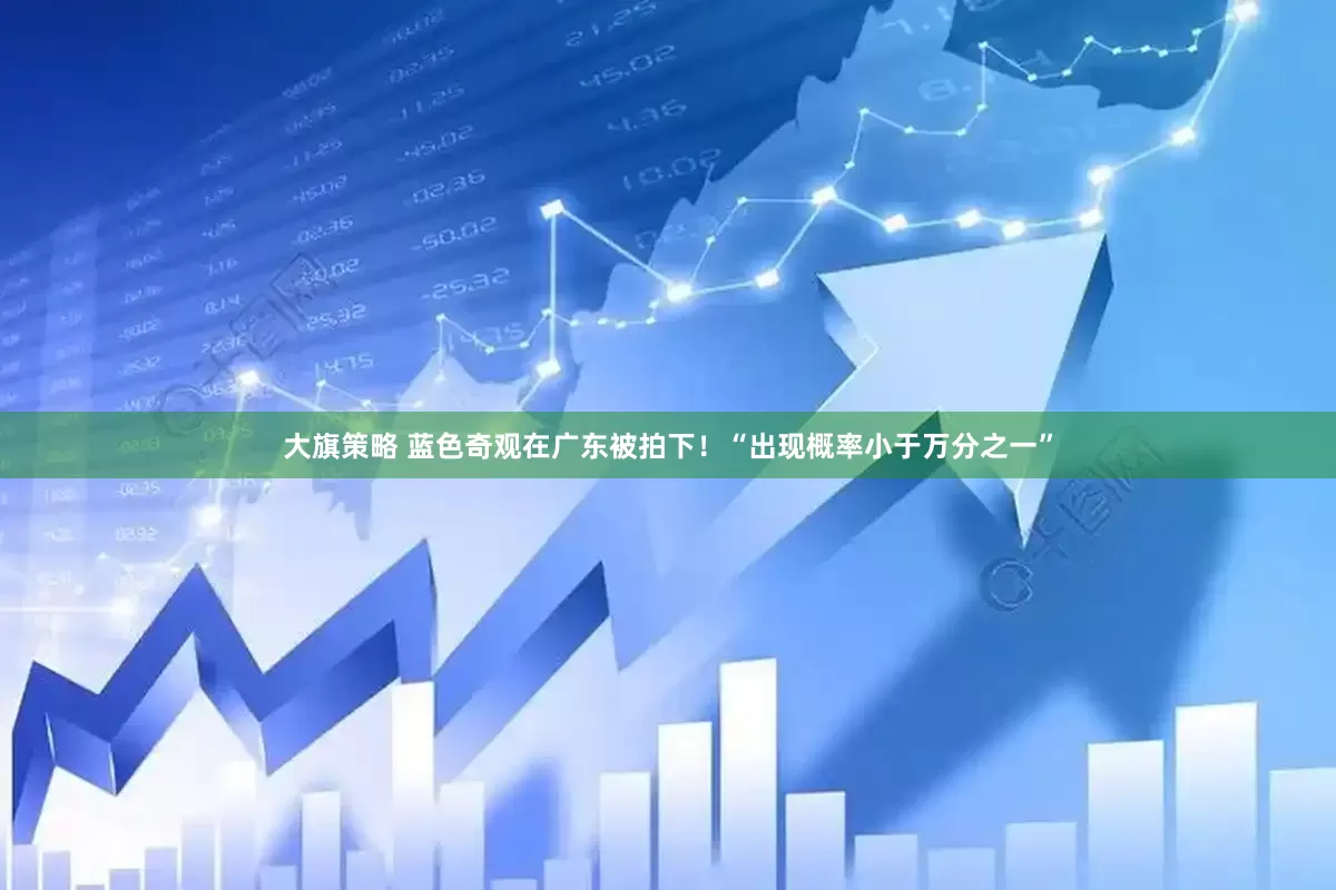 大旗策略 蓝色奇观在广东被拍下！“出现概率小于万分之一”
