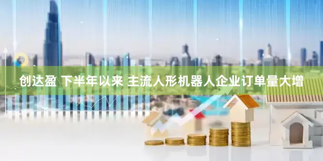 创达盈 下半年以来 主流人形机器人企业订单量大增