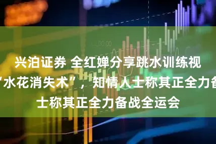 兴泊证券 全红婵分享跳水训练视频，再现“水花消失术”，知情人士称其正全力备战全运会
