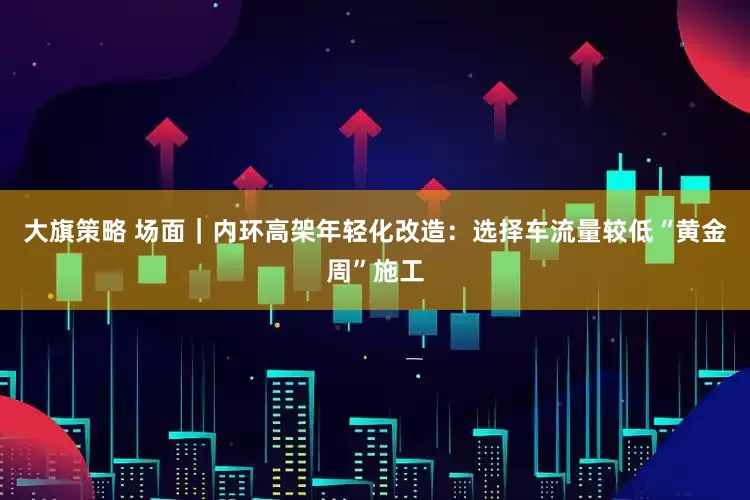 大旗策略 场面｜内环高架年轻化改造：选择车流量较低“黄金周”施工