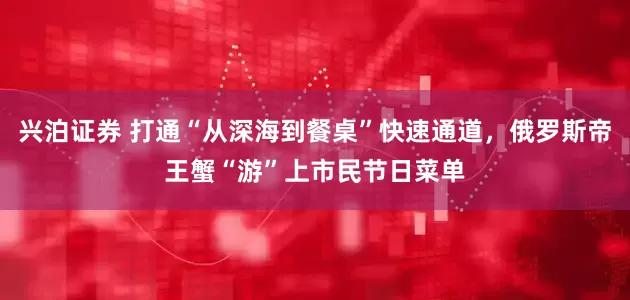 兴泊证券 打通“从深海到餐桌”快速通道，俄罗斯帝王蟹“游”上市民节日菜单