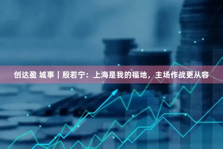 创达盈 城事｜殷若宁：上海是我的福地，主场作战更从容