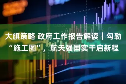 大旗策略 政府工作报告解读｜勾勒“施工图”，航天强国实干启新程