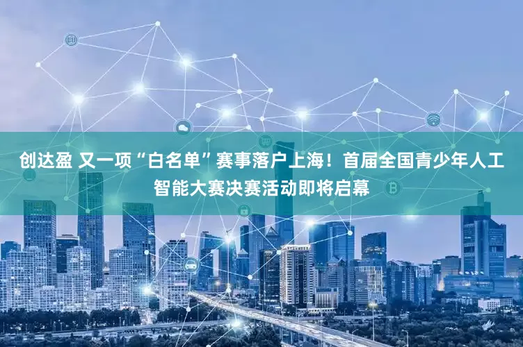 创达盈 又一项“白名单”赛事落户上海！首届全国青少年人工智能大赛决赛活动即将启幕