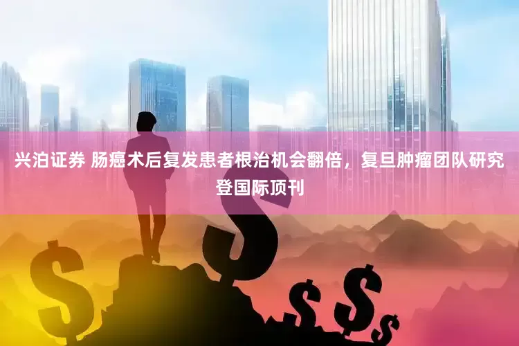 兴泊证券 肠癌术后复发患者根治机会翻倍，复旦肿瘤团队研究登国际顶刊