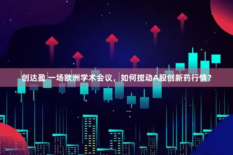 创达盈 一场欧洲学术会议，如何搅动A股创新药行情？